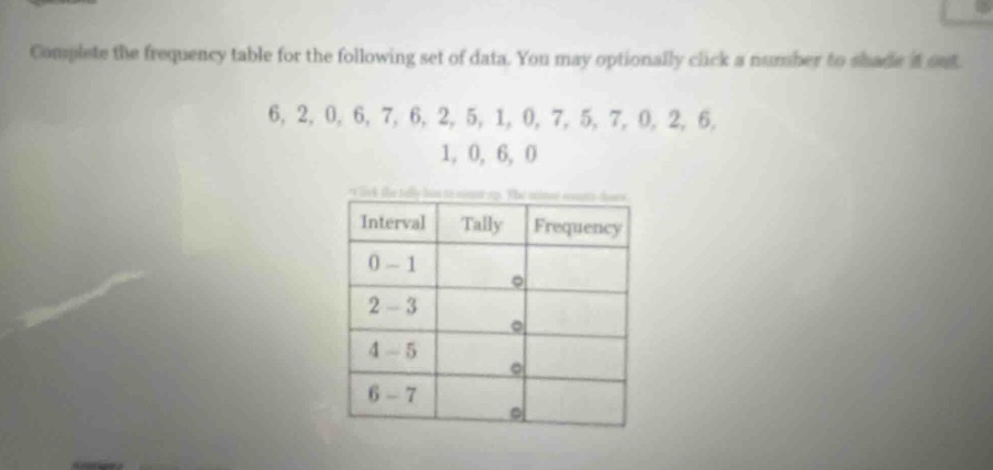 complete the frequency table for the following set of data. you may optionally click a number to shade it out. 6, 2, 0, 6, 7, 6, 2, 5, 1, 0, 7, 5, 7, 0, 2, 6, 1, 0, 6, 0 interval tally frequency 0 - 1 2 - 3 4 - 5 6 - 7