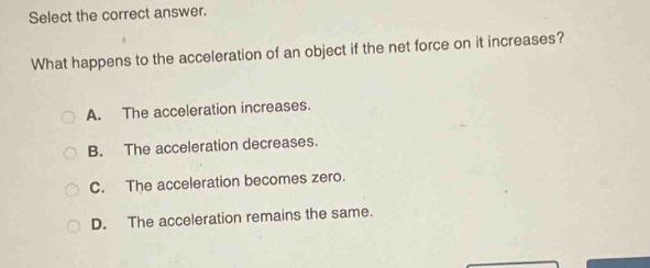 select the correct answer. what happens to the acceleration of an object if the net force on it increases? a. the acceleration increases. b. the acceleration decreases. c. the acceleration becomes zero. d. the acceleration remains the same.