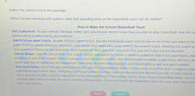 select the correct text in the passage. which section develops the authors idea that spending time on the basketball court can be helpful? how to make the school basketball team get a physical. at your annual checkup, make sure you let your doctor know that you plan to play basketball. ask him advice about healthy eating and exercise. get to know your coach. at your schools open house, find the basketball coach and let him or her know you want to be team. find out about workouts, practices, and tryouts that might take place before the season starts. meeting the coach als your parent a chance to ask questions. your parent can then give you advice so that you can make a good decision. get in shape. use the advice from your coach, doctor, and parent to create a workout schedule that is fun and helpful. ask or sibling to join in for support. many local gyms and recreation centers offer student memberships at low costs. workers the teach you how to safely use the equipment. exercising at home and jogging in your neighborhood are also good options. get experience. while you are waiting for tryouts, join a local basketball team. contact your local ymca or recreation center registration information. also, many local gyms and parks may have open games daily that anyone can join. all you have to do show up ready to play. gaining experience on the basketball court can prepare you for your schools basketball team. you can develop skills that can make you stand out from other players. if you dont make the basketball team this year, dont stop tryin dont stop playing