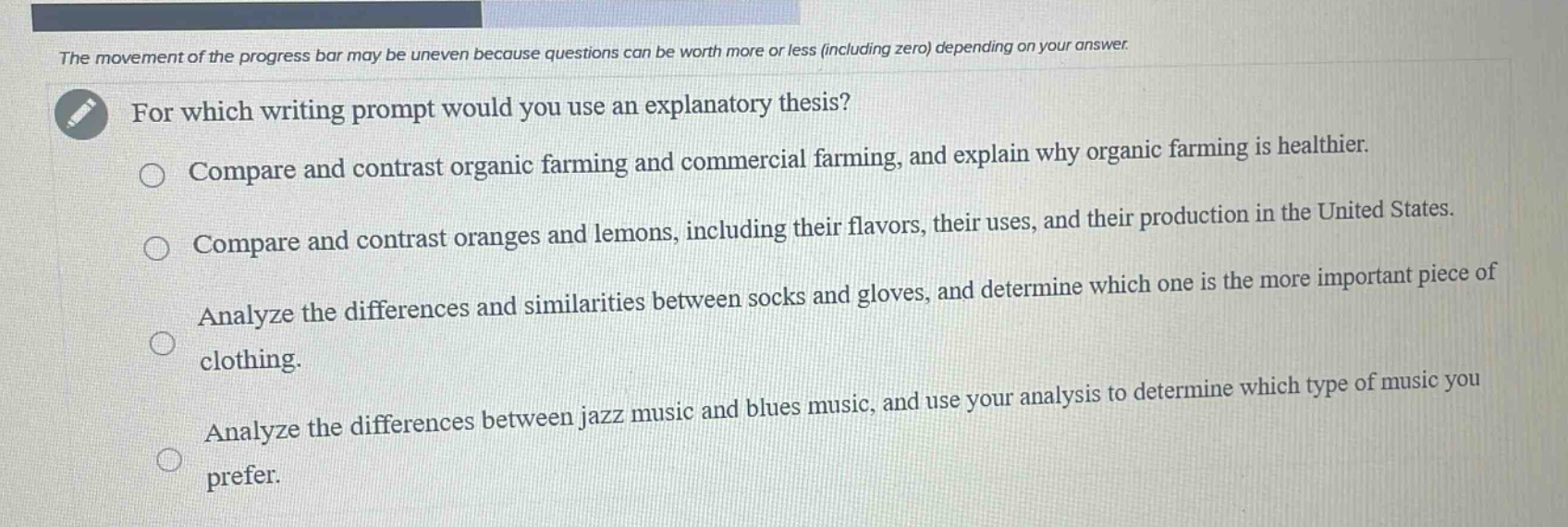the movement of the progress bar may be uneven because questions can be worth more or less (including zero) depending on your answer. for which writing prompt would you use an explanatory thesis? compare and contrast organic farming and commercial farming, and explain why organic farming is healthier. compare and contrast oranges and lemons, including their flavors, their uses, and their production in the united states. analyze the differences and similarities between socks and gloves, and determine which one is the more important piece of clothing. analyze the differences between jazz music and blues music, and use your analysis to determine which type of music you prefer.