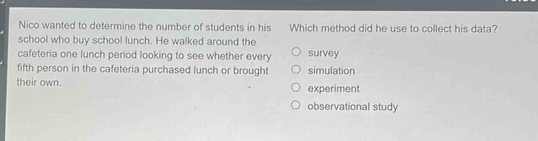 nico wanted to determine the number of students in his school who buy school lunch. he walked around the cafeteria one lunch period looking to see whether every fifth person in the cafeteria purchased lunch or brought their own. which method did he use to collect his data? survey simulation experiment observational study