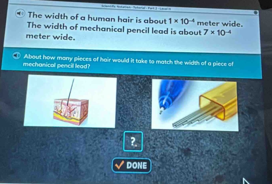 the width of a human hair is about 1×10⁻⁴ meter wide. the width of mechanical pencil lead is about 7×10⁻⁴ meter wide. about how many pieces of hair would it take to match the width of a piece of mechanical pencil lead?