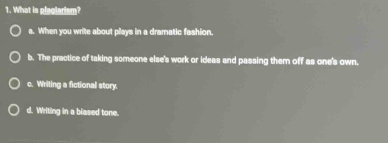1. what is plagiarism?\n○ a. when you write about plays in a dramatic fashion.\n○ b. the practice of taking someone elses work or ideas and passing them off as ones own.\n○ c. writing a fictional story.\n○ d. writing in a biased tone.