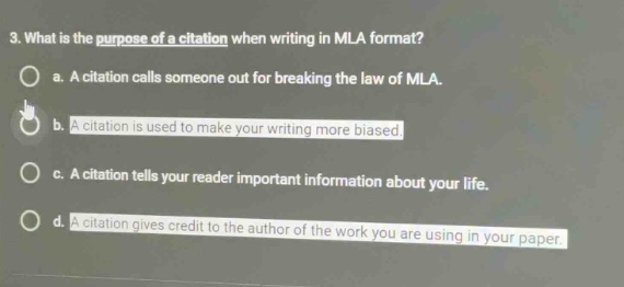 3. what is the purpose of a citation when writing in mla format?\no a. a citation calls someone out for breaking the law of mla.\no b. a citation is used to make your writing more biased.\no c. a citation tells your reader important information about your life.\no d. a citation gives credit to the author of the work you are using in your paper.