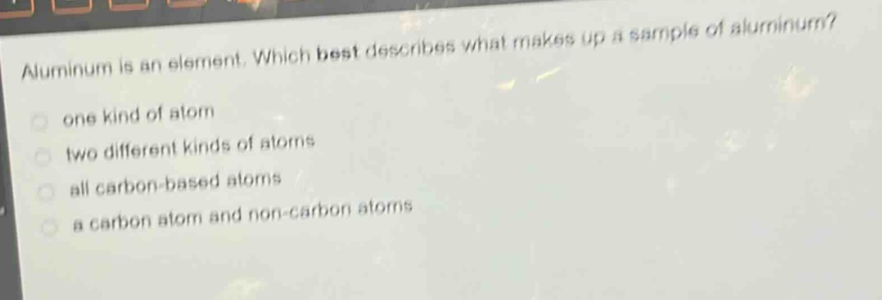 aluminum is an element. which best describes what makes up a sample of aluminum? one kind of atom two different kinds of atoms all carbon - based atoms a carbon atom and non - carbon atoms