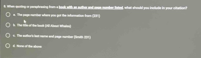 8. when quoting or paraphrasing from a book with an author and page number listed, what should you include in your citation?\n a. the page number where you got the information from (231)\n b. the title of the book (all about whales)\n c. the authors last name and page number (smith 231)\n d. none of the above
