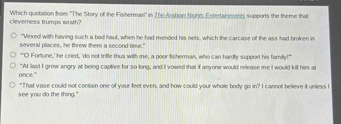 which quotation from \the story of the fisherman\ in the arabian nights entertainments supports the theme that cleverness trumps wrath?\n“vexed with having such a bad haul, when he had mended his nets, which the carcase of the ass had broken in several places, he threw them a second time.”\n“o fortune,’ he cried, ‘do not trifle thus with me, a poor fisherman, who can hardly support his family!”\n“at last i grew angry at being captive for so long, and i vowed that if anyone would release me i would kill him at once.”\n“that vase could not contain one of your feet even, and how could your whole body go in? i cannot believe it unless i see you do the thing.”