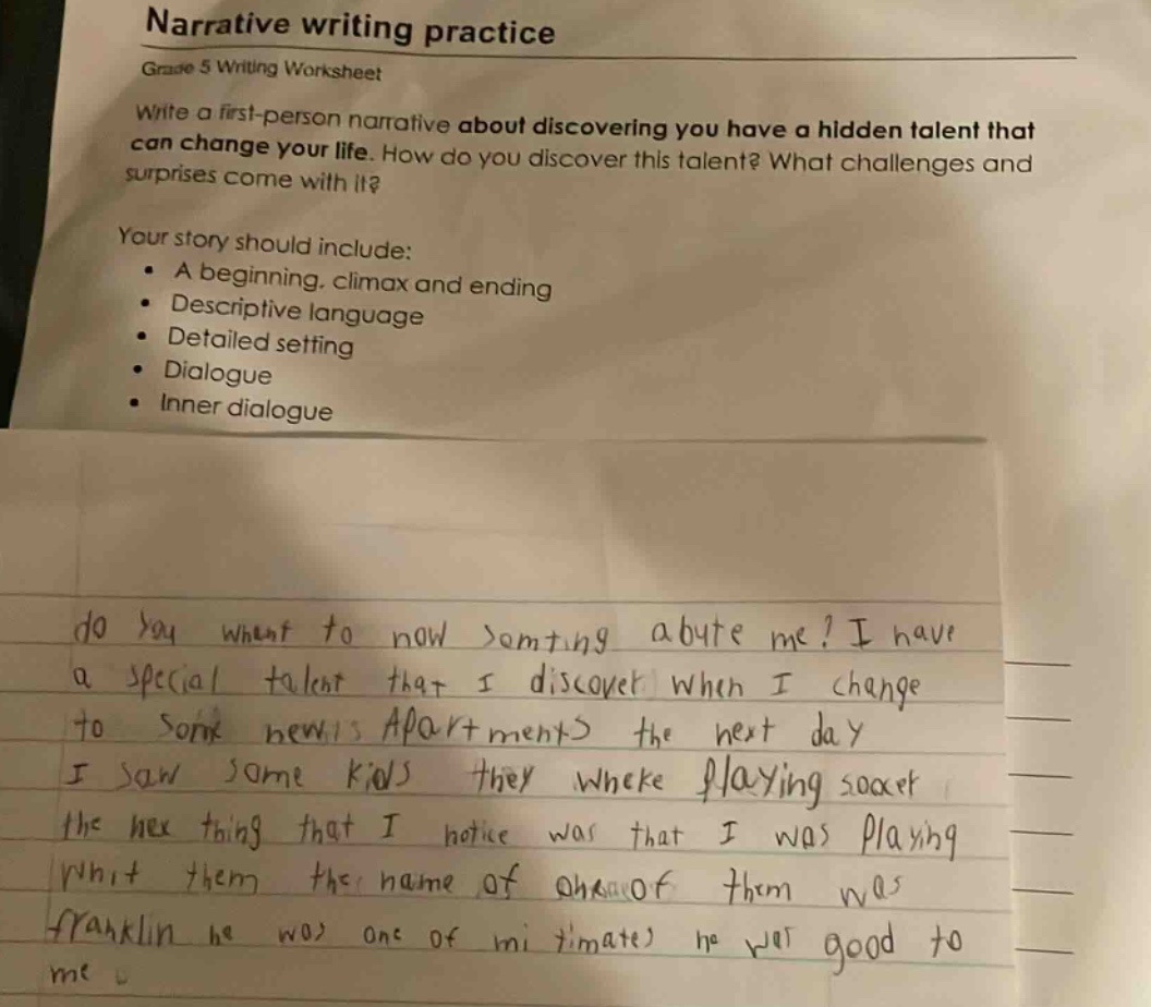 narrative writing practice\ngrade 5 writing worksheet\nwrite a first - person narrative about discovering you have a hidden talent that can change your life. how do you discover this talent? what challenges and surprises come with it?\nyour story should include:\n• a beginning, climax and ending\n• descriptive language\n• detailed setting\n• dialogue\n• inner dialogue\ndo you want to now somting abute me? i have a special talent that i discover when i change to some newis apartments the next day i saw some kids they wheke playing soaer the nex thing that i notice was that i was playing whit them the name of one of them was franklin he was one of mi timate he was good to me
