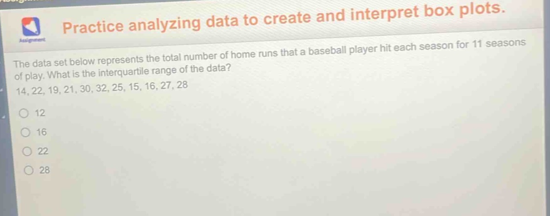practice analyzing data to create and interpret box plots. the data set below represents the total number of home runs that a baseball player hit each season for 11 seasons of play. what is the interquartile range of the data? 14, 22, 19, 21, 30, 32, 25, 15, 16, 27, 28 12 16 22 28