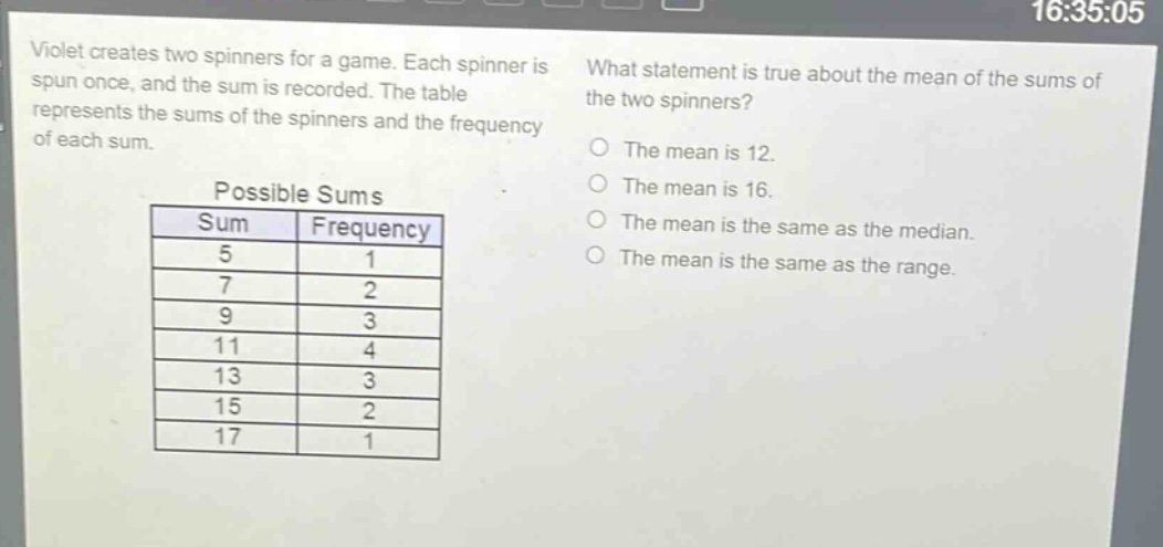 violet creates two spinners for a game. each spinner is spun once, and the sum is recorded. the table represents the sums of the spinners and the frequency of each sum. what statement is true about the mean of the sums of the two spinners? possible sums sum frequency 5 1 7 2 9 3 11 4 13 3 15 2 17 1 the mean is 12. the mean is 16. the mean is the same as the median. the mean is the same as the range.