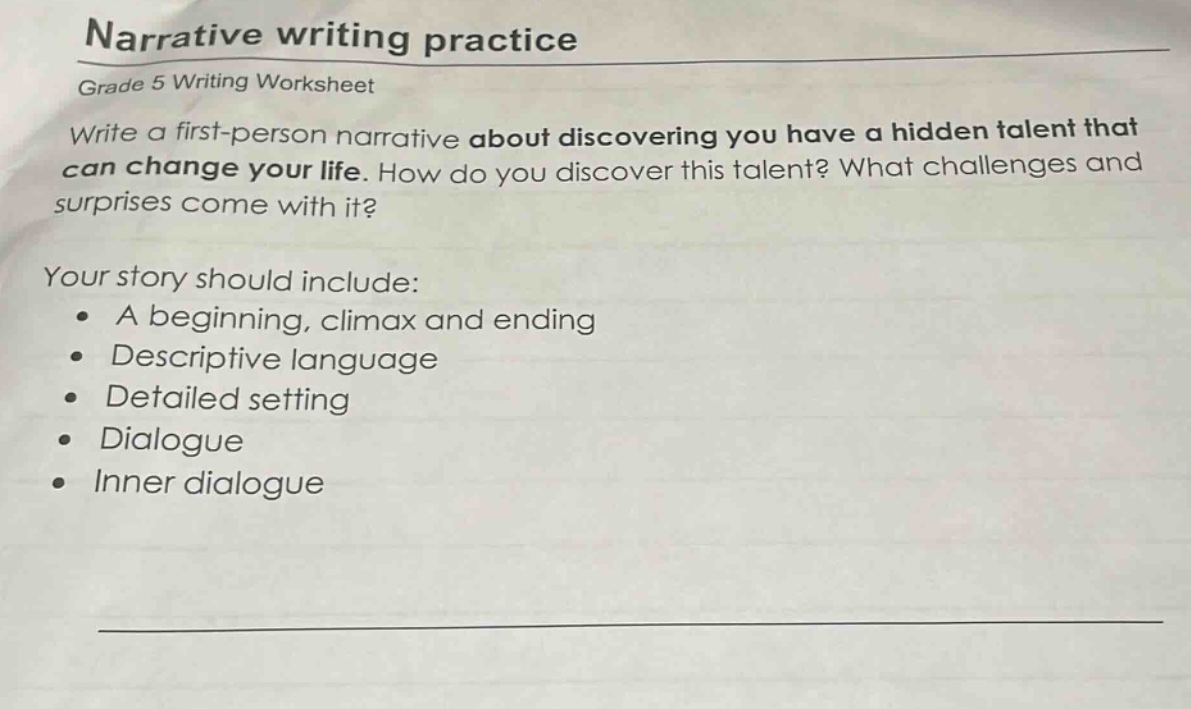 narrative writing practice\ngrade 5 writing worksheet\nwrite a first - person narrative about discovering you have a hidden talent that can change your life. how do you discover this talent? what challenges and surprises come with it?\nyour story should include:\n• a beginning, climax and ending\n• descriptive language\n• detailed setting\n• dialogue\n• inner dialogue