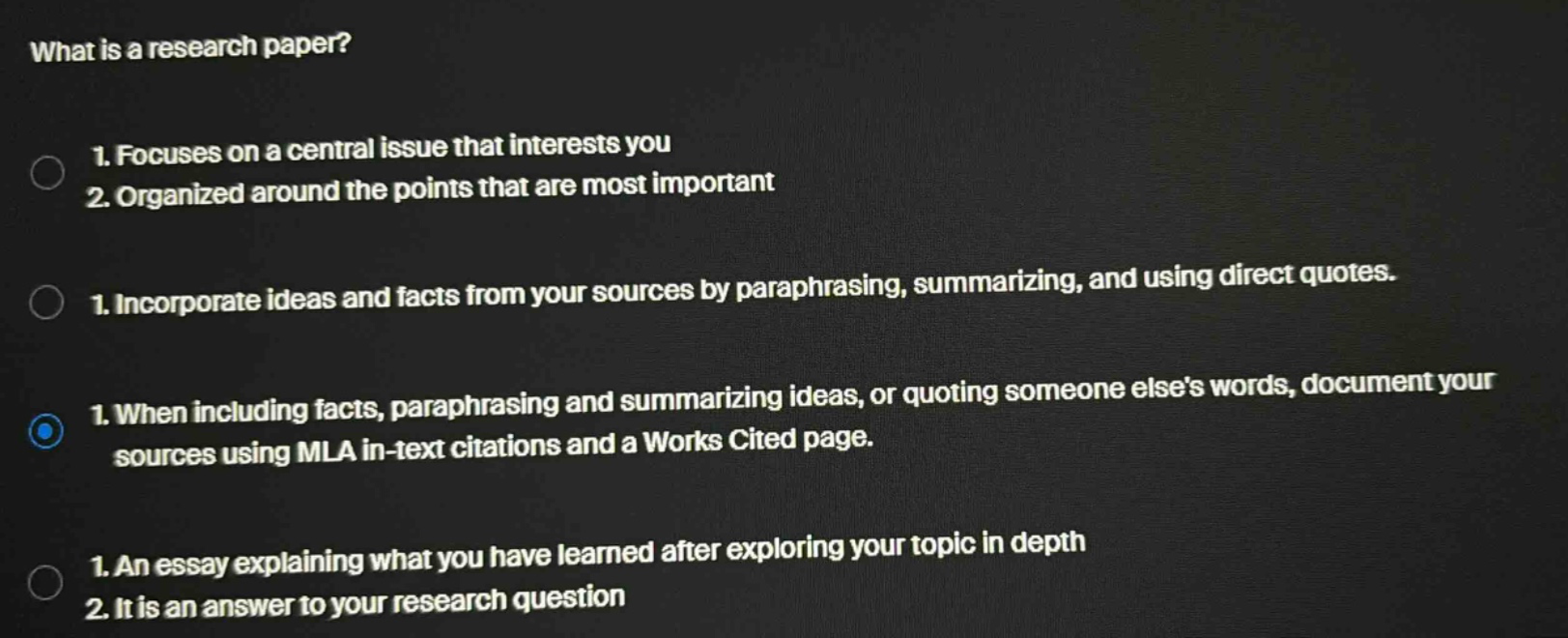 what is a research paper? 1. focuses on a central issue that interests you 2. organized around the points that are most important 1. incorporate ideas and facts from your sources by paraphrasing, summarizing, and using direct quotes. 1. when including facts, paraphrasing and summarizing ideas, or quoting someone elses words, document your sources using mla in - text citations and a works cited page. 1. an essay explaining what you have learned after exploring your topic in depth 2. it is an answer to your research question