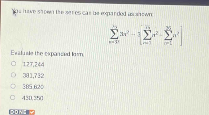 you have shown the series can be expanded as shown: \n sum_{n = 37}^{75}3n^{2}=3leftsum_{n = 1}^{75}n^{2}-sum_{n = 1}^{36}n^{2}\right \nevaluate the expanded form.\n127,244\n381,732\n385,620\n430,350\ndone