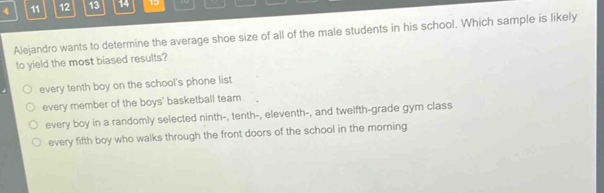 alejandro wants to determine the average shoe size of all of the male students in his school. which sample is likely to yield the most biased results? every tenth boy on the schools phone list every member of the boys basketball team every boy in a randomly selected ninth-, tenth-, eleventh-, and twelfth - grade gym class every fifth boy who walks through the front doors of the school in the morning