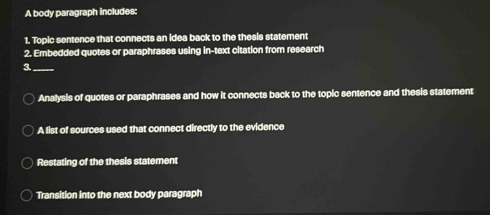 a body paragraph includes: 1. topic sentence that connects an idea back to the thesis statement 2. embedded quotes or paraphrases using in - text citation from research 3. ____ analysis of quotes or paraphrases and how it connects back to the topic sentence and thesis statement a list of sources used that connect directly to the evidence restating of the thesis statement transition into the next body paragraph