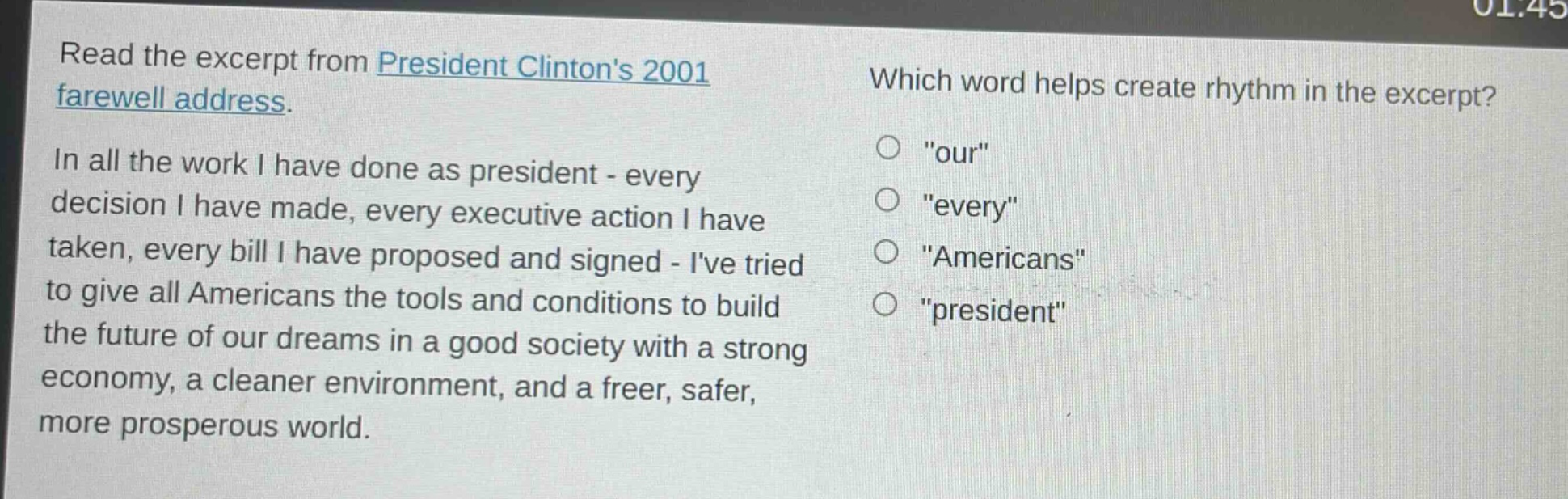 read the excerpt from president clintons 2001 farewell address. in all the work i have done as president - every decision i have made, every executive action i have taken, every bill i have proposed and signed - ive tried to give all americans the tools and conditions to build the future of our dreams in a good society with a strong economy, a cleaner environment, and a freer, safer, more prosperous world. which word helps create rhythm in the excerpt? \our\ \every\ \americans\ \president\
