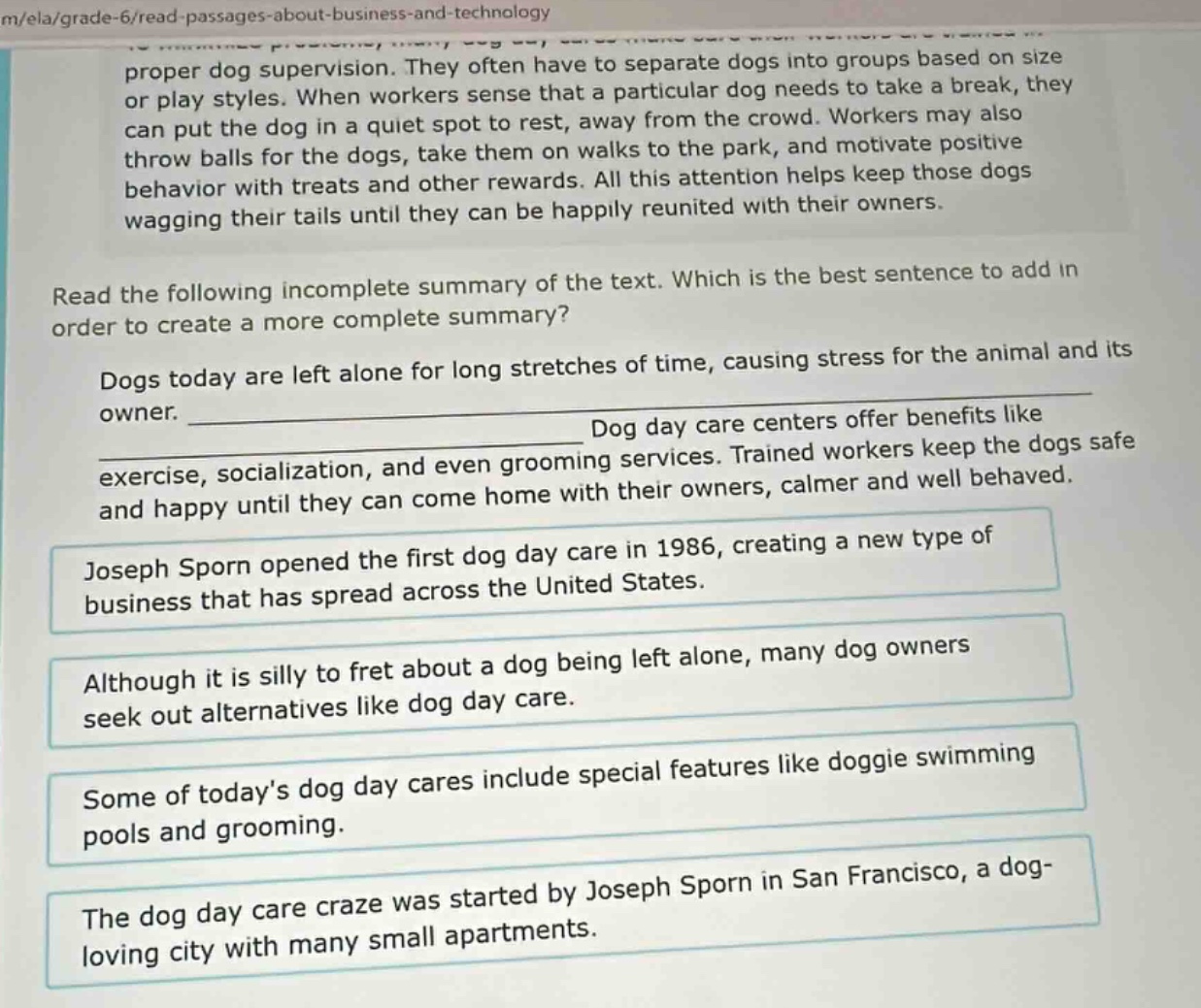 proper dog supervision. they often have to separate dogs into groups based on size or play styles. when workers sense that a particular dog needs to take a break, they can put the dog in a quiet spot to rest, away from the crowd. workers may also throw balls for the dogs, take them on walks to the park, and motivate positive behavior with treats and other rewards. all this attention helps keep those dogs wagging their tails until they can be happily reunited with their owners. read the following incomplete summary of the text. which is the best sentence to add in order to create a more complete summary? dogs today are left alone for long stretches of time, causing stress for the animal and its owner. ______________________________ dog day care centers offer benefits like exercise, socialization, and even grooming services. trained workers keep the dogs safe and happy until they can come home with their owners, calmer and well behaved. joseph sporn opened the first dog day care in 1986, creating a new type of business that has spread across the united states. although it is silly to fret about a dog being left alone, many dog owners seek out alternatives like dog day care. some of today’s dog day cares include special features like doggie swimming pools and grooming. the dog day care craze was started by joseph sporn in san francisco, a dog - loving city with many small apartments.
