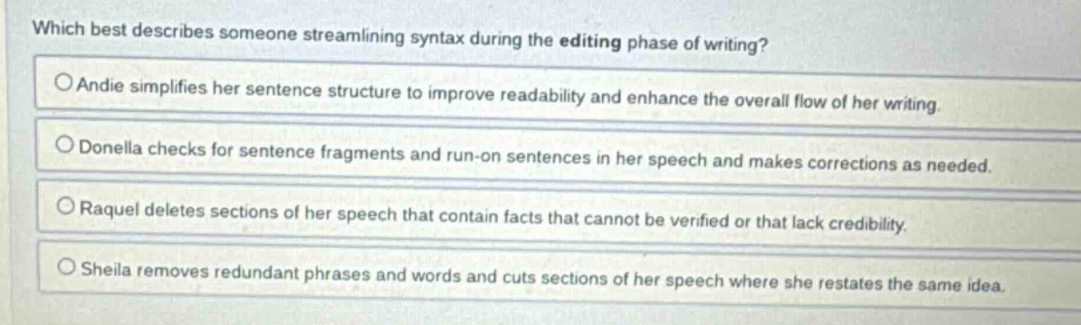 which best describes someone streamlining syntax during the editing phase of writing?\no andie simplifies her sentence structure to improve readability and enhance the overall flow of her writing.\no donella checks for sentence fragments and run - on sentences in her speech and makes corrections as needed.\no raquel deletes sections of her speech that contain facts that cannot be verified or that lack credibility.\no sheila removes redundant phrases and words and cuts sections of her speech where she restates the same idea.