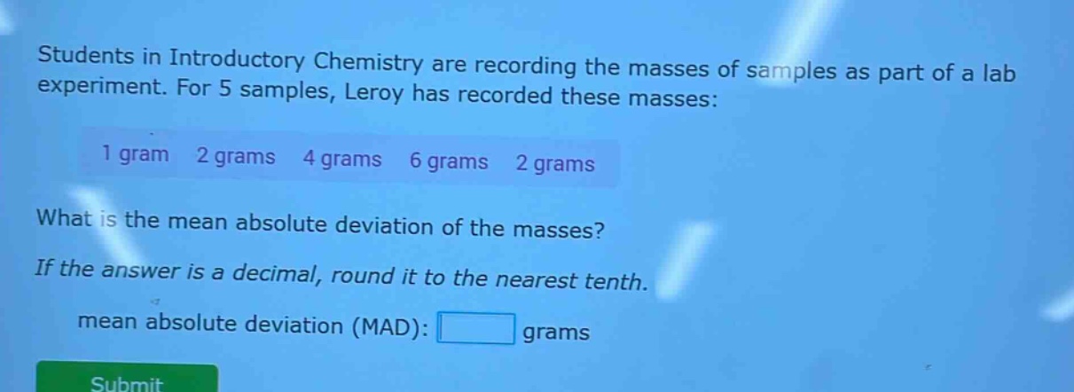 students in introductory chemistry are recording the masses of samples as part of a lab experiment. for 5 samples, leroy has recorded these masses: 1 gram 2 grams 4 grams 6 grams 2 grams what is the mean absolute deviation of the masses? if the answer is a decimal, round it to the nearest tenth. mean absolute deviation (mad): grams