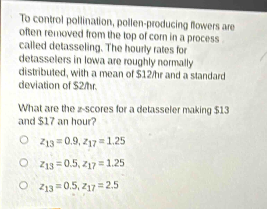 to control pollination, pollen - producing flowers are often removed from the top of corn in a process called detasseling. the hourly rates for detasselers in iowa are roughly normally distributed, with a mean of $12/hr and a standard deviation of $2/hr. what are the z - scores for a detasseler making $13 and $17 an hour? o z13 = 0.9, z17 = 1.25 o z13 = 0.5, z17 = 1.25 o z13 = 0.5, z17 = 2.5