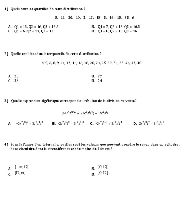 1) quels sont les quartiles de cette distribution? 8, 11, 20, 10, 2, 17, 15, 5, 16, 15, 25, 6 a. q1 = 15,q2 = 16,q3 = 15.5 b. q1 = 7,q2 = 13,q3 = 16.5 c. q1 = 6,q2 = 13,q3 = 17 d. q1 = 8,q2 = 13,q3 = 16 2) quelle est létendue interquartile de cette distribution? 4,5,6,8,9,11,13,16,16,18,20,21,25,30,31,33,36,37,40 a. 20 b. 22 c. 36 d. 24 3) quelle expression algébrique correspond au résultat de la division suivante? (14r^4s^10t^3 - 21r^8s^8t^4)÷ - 7r^2s^2t a. - 2r^2s^8t^2 + 3r^6s^6t^3 b. - 2r^2s^5t^3 - 3r^4s^4t^4 c. - 2r^2s^6t^3 + 3r^4s^3t^4 d. 2r^2s^8t^2 - 3r^6s^6t^3 4) sous la forme dun intervalle, quelles sont les valeurs que peuvent prendre le rayon dans un cylindre base circulaire dont la circonférence est de moins de 34π cm? a. - ∞,17 b. 0,17 c. 17,∞ d. 0,17