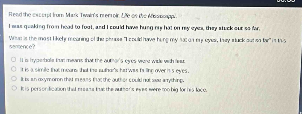 read the excerpt from mark twains memoir, life on the mississippi. i was quaking from head to foot, and i could have hung my hat on my eyes, they stuck out so far. what is the most likely meaning of the phrase \i could have hung my hat on my eyes, they stuck out so far\ in this sentence? it is hyperbole that means that the authors eyes were wide with fear. it is a simile that means that the authors hat was falling over his eyes. it is an oxymoron that means that the author could not see anything. it is personification that means that the authors eyes were too big for his face.