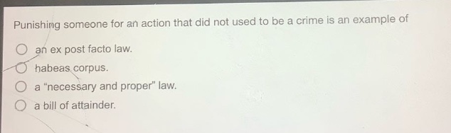 punishing someone for an action that did not used to be a crime is an example of\nan ex post facto law.\nhabeas corpus.\na \necessary and proper\ law.\na bill of attainder.