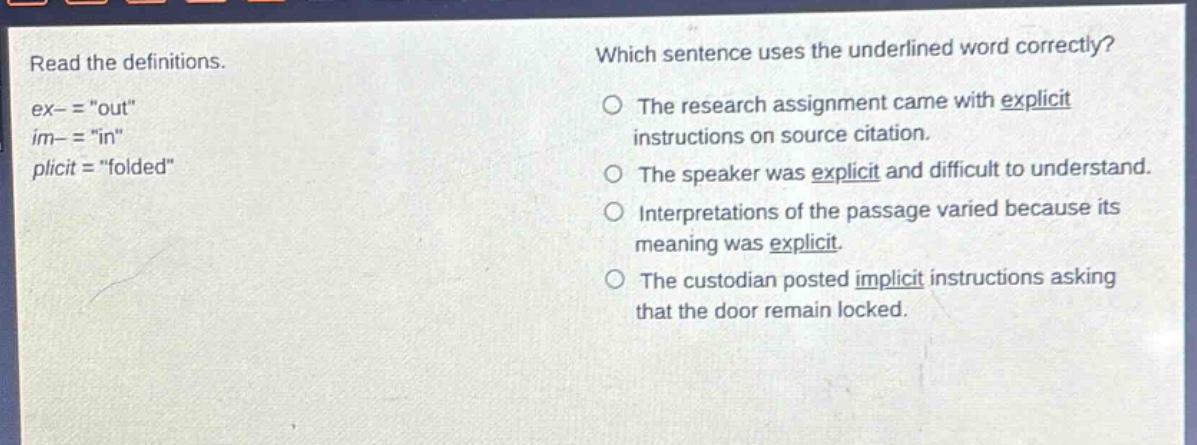 read the definitions. ex- = \out\ im- = \in\ plicit = \folded\ which sentence uses the underlined word correctly? the research assignment came with explicit instructions on source citation. the speaker was explicit and difficult to understand. interpretations of the passage varied because its meaning was explicit. the custodian posted implicit instructions asking that the door remain locked.