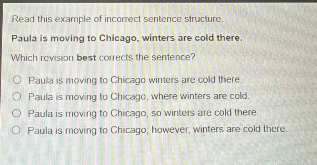 read this example of incorrect sentence structure. paula is moving to chicago, winters are cold there. which revision best corrects the sentence? paula is moving to chicago winters are cold there. paula is moving to chicago, where winters are cold. paula is moving to chicago, so winters are cold there. paula is moving to chicago; however, winters are cold there.