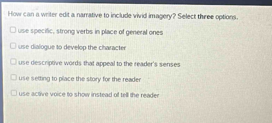 how can a writer edit a narrative to include vivid imagery? select three options. use specific, strong verbs in place of general ones use dialogue to develop the character use descriptive words that appeal to the reader’s senses use setting to place the story for the reader use active voice to show instead of tell the reader how can a writer edit a narrative to include vivid imagery? select three options.