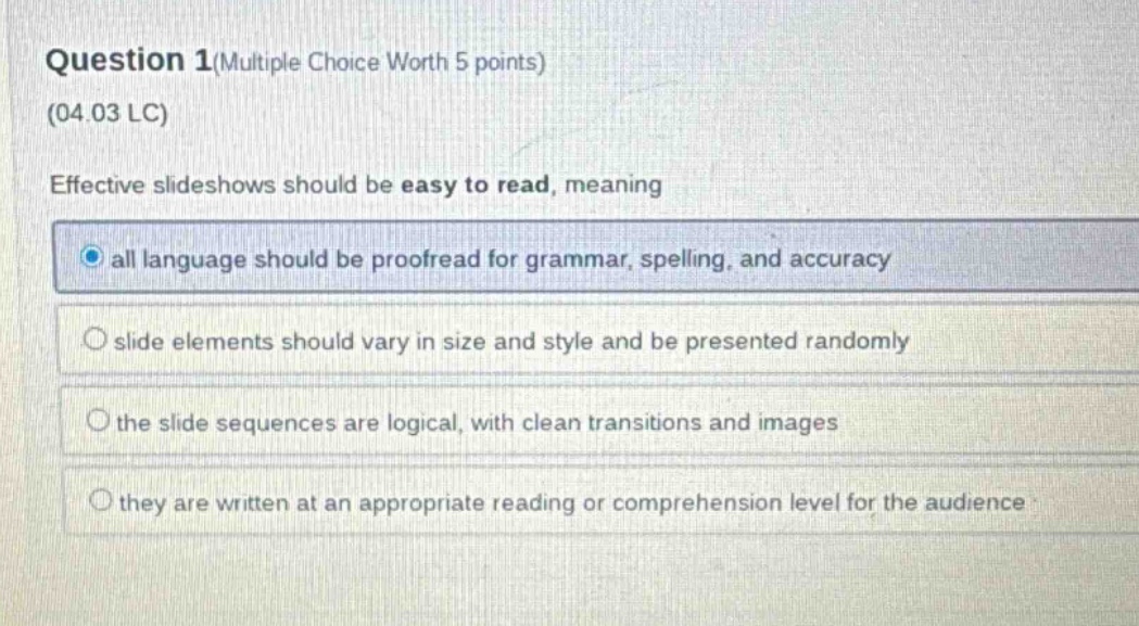 question 1(multiple choice worth 5 points) (04.03 lc) effective slideshows should be easy to read, meaning all language should be proofread for grammar, spelling, and accuracy slide elements should vary in size and style and be presented randomly the slide sequences are logical, with clean transitions and images they are written at an appropriate reading or comprehension level for the audience