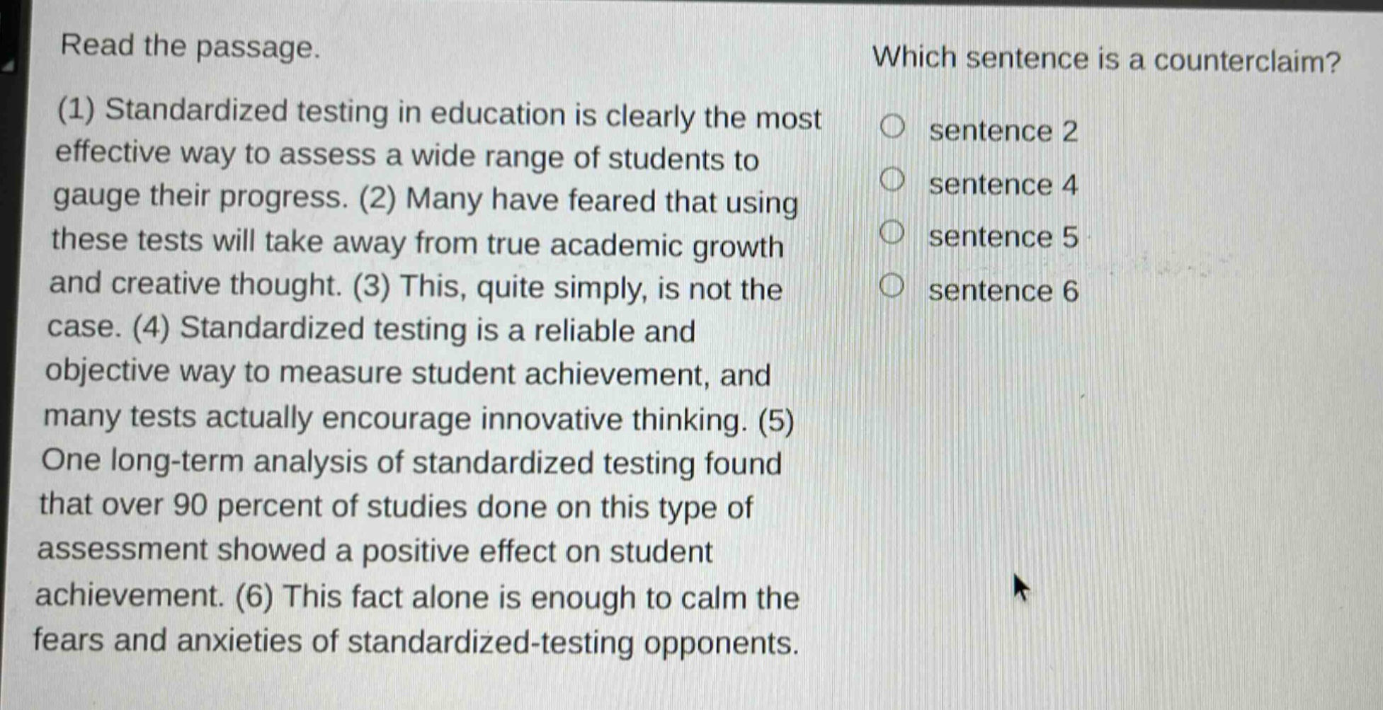 read the passage. (1) standardized testing in education is clearly the most effective way to assess a wide range of students to gauge their progress. (2) many have feared that using these tests will take away from true academic growth and creative thought. (3) this, quite simply, is not the case. (4) standardized testing is a reliable and objective way to measure student achievement, and many tests actually encourage innovative thinking. (5) one long - term analysis of standardized testing found that over 90 percent of studies done on this type of assessment showed a positive effect on student achievement. (6) this fact alone is enough to calm the fears and anxieties of standardized - testing opponents. which sentence is a counterclaim? sentence 2 sentence 4 sentence 5 sentence 6