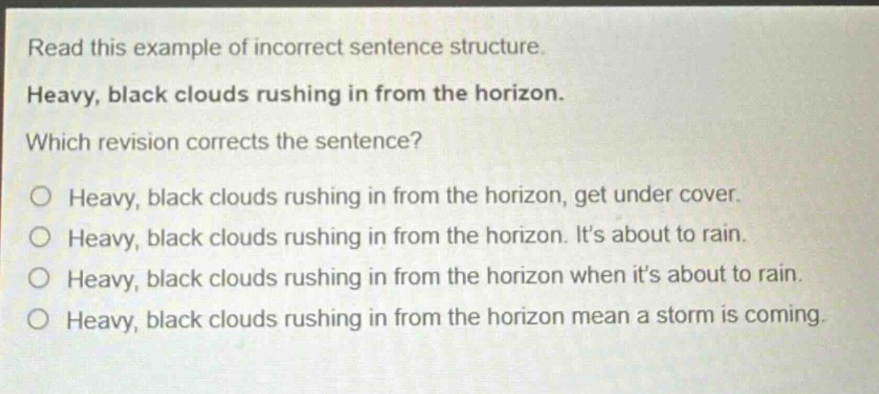 read this example of incorrect sentence structure. heavy, black clouds rushing in from the horizon. which revision corrects the sentence? o heavy, black clouds rushing in from the horizon, get under cover. o heavy, black clouds rushing in from the horizon. its about to rain. o heavy, black clouds rushing in from the horizon when its about to rain. o heavy, black clouds rushing in from the horizon mean a storm is coming.