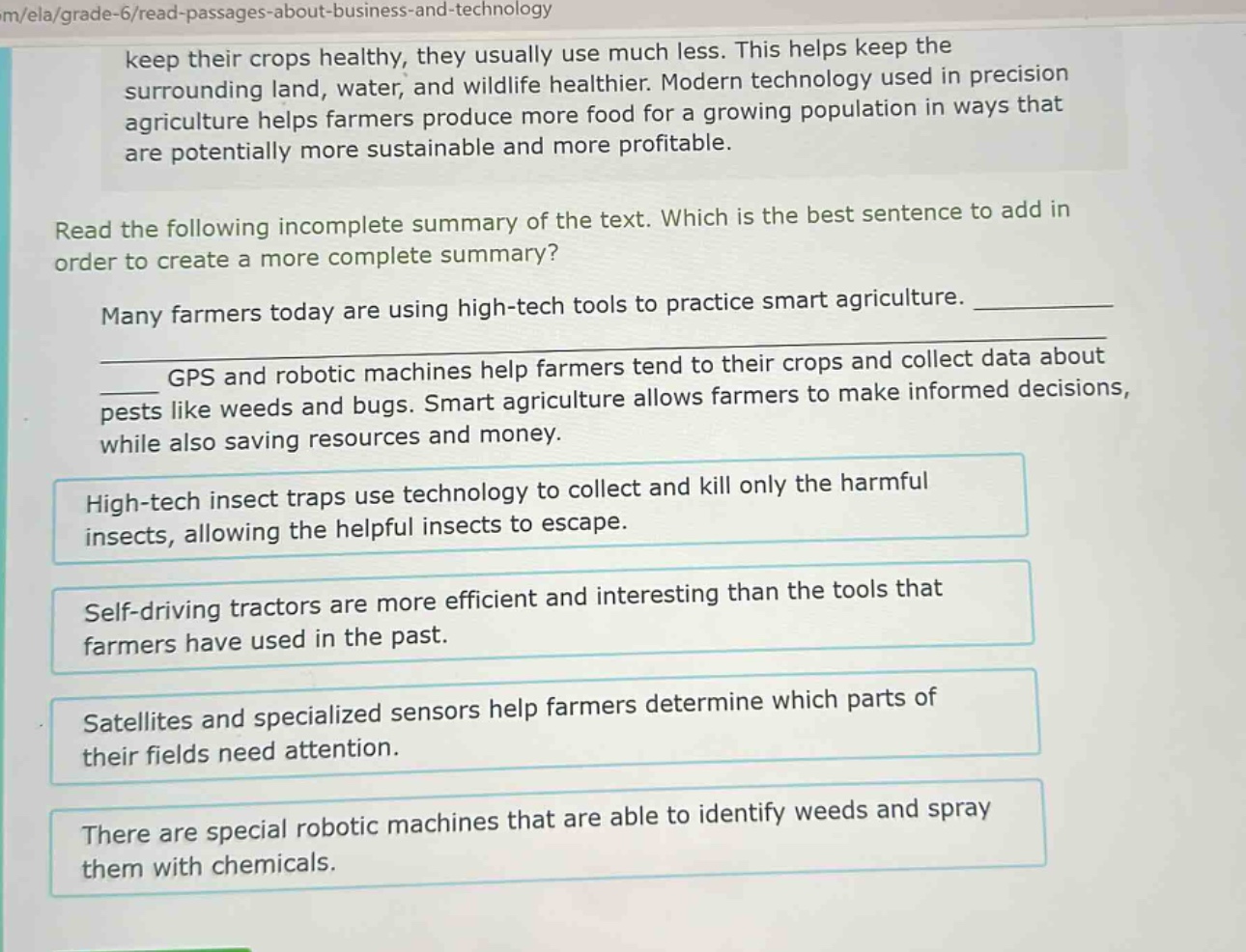 keep their crops healthy, they usually use much less. this helps keep the surrounding land, water, and wildlife healthier. modern technology used in precision agriculture helps farmers produce more food for a growing population in ways that are potentially more sustainable and more profitable. read the following incomplete summary of the text. which is the best sentence to add in order to create a more complete summary? many farmers today are using high - tech tools to practice smart agriculture. ______________ gps and robotic machines help farmers tend to their crops and collect data about pests like weeds and bugs. smart agriculture allows farmers to make informed decisions, while also saving resources and money. high - tech insect traps use technology to collect and kill only the harmful insects, allowing the helpful insects to escape. self - driving tractors are more efficient and interesting than the tools that farmers have used in the past. satellites and specialized sensors help farmers determine which parts of their fields need attention. there are special robotic machines that are able to identify weeds and spray them with chemicals.