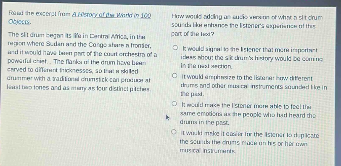 read the excerpt from a history of the world in 100 objects. the slit drum began its life in central africa, in the region where sudan and the congo share a frontier, and it would have been part of the court orchestra of a powerful chief... the flanks of the drum have been carved to different thicknesses, so that a skilled drummer with a traditional drumstick can produce at least two tones and as many as four distinct pitches. how would adding an audio version of what a slit drum sounds like enhance the listeners experience of this part of the text? it would signal to the listener that more important ideas about the slit drums history would be coming in the next section. it would emphasize to the listener how different drums and other musical instruments sounded like in the past. it would make the listener more able to feel the same emotions as the people who had heard the drums in the past. it would make it easier for the listener to duplicate the sounds the drums made on his or her own musical instruments.