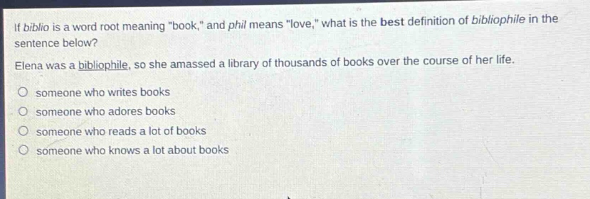 if biblio is a word root meaning \book,\ and phil means \love,\ what is the best definition of bibliophile in the sentence below? elena was a bibliophile, so she amassed a library of thousands of books over the course of her life. someone who writes books someone who adores books someone who reads a lot of books someone who knows a lot about books