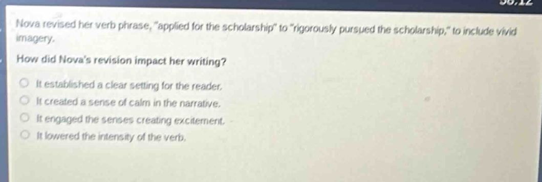 nova revised her verb phrase, \applied for the scholarship\ to \rigorously pursued the scholarship,\ to include vivid imagery. how did novas revision impact her writing? it established a clear setting for the reader. it created a sense of calm in the narrative. it engaged the senses creating excitement. it lowered the intensity of the verb.