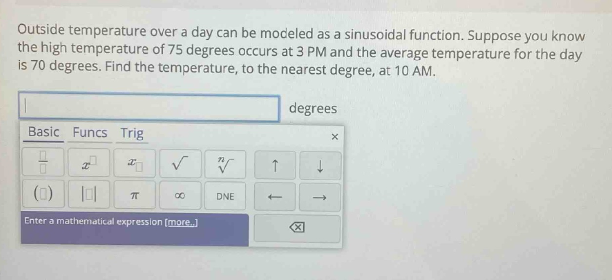 outside temperature over a day can be modeled as a sinusoidal function. suppose you know the high temperature of 75 degrees occurs at 3 pm and the average temperature for the day is 70 degrees. find the temperature, to the nearest degree, at 10 am. degrees basic funcs trig enter a mathematical expression more..