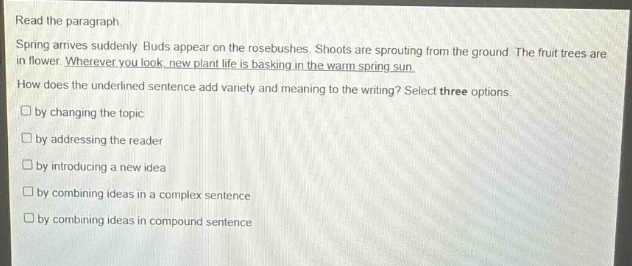 read the paragraph. spring arrives suddenly. buds appear on the rosebushes. shoots are sprouting from the ground. the fruit trees are in flower. wherever you look, new plant life is basking in the warm spring sun. how does the underlined sentence add variety and meaning to the writing? select three options. by changing the topic by addressing the reader by introducing a new idea by combining ideas in a complex sentence by combining ideas in compound sentence