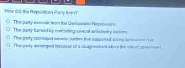 how did the republican party form?\no the party evolved from the democratic - republicans.\no the party formed by combining several antislavery factions.\no the party combined several parties that supported strong centralized rule.\no the party developed because of a disagreement about the role of government.