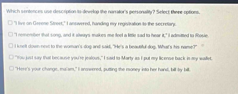 which sentences use description to develop the narrators personality? select three options. \i live on greene street,\ i answered, handing my registration to the secretary. \i remember that song, and it always makes me feel a little sad to hear it,\ i admitted to rosie. i knelt down next to the womans dog and said, \hes a beautiful dog. whats his name?\ \you just say that because youre jealous,\ i said to marty as i put my license back in my wallet. \heres your change, maam,\ i answered, putting the money into her hand, bill by bill.