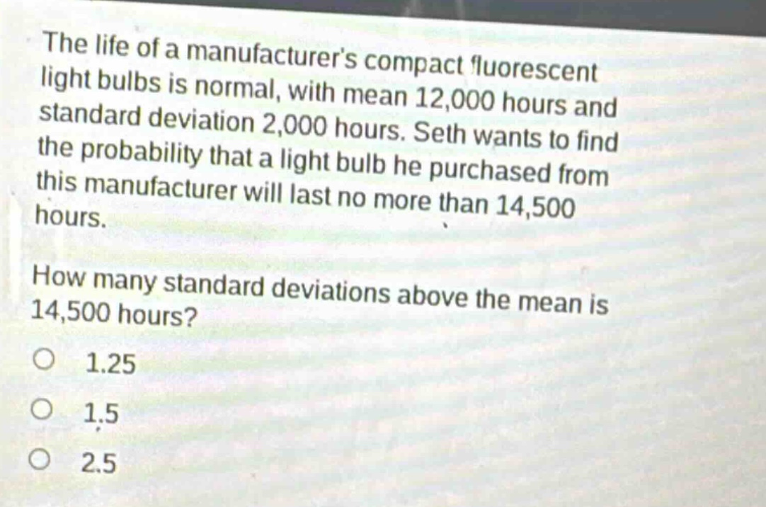 the life of a manufacturers compact fluorescent light bulbs is normal, with mean 12,000 hours and standard deviation 2,000 hours. seth wants to find the probability that a light bulb he purchased from this manufacturer will last no more than 14,500 hours. how many standard deviations above the mean is 14,500 hours? 1.25 1.5 2.5