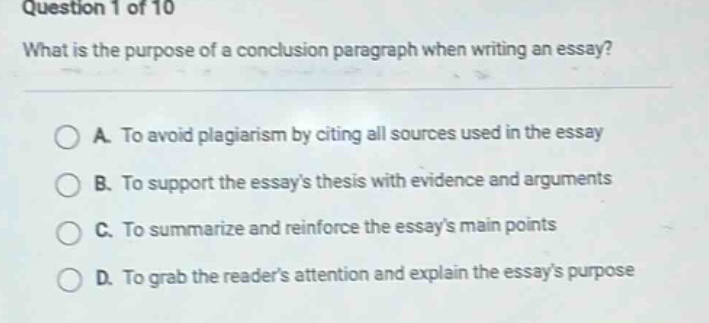 question 1 of 10 what is the purpose of a conclusion paragraph when writing an essay? a. to avoid plagiarism by citing all sources used in the essay b. to support the essays thesis with evidence and arguments c. to summarize and reinforce the essays main points d. to grab the readers attention and explain the essays purpose