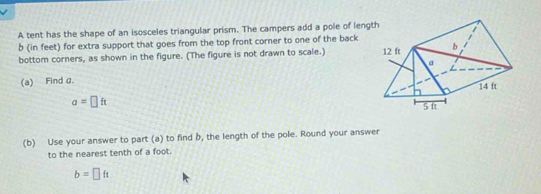 a tent has the shape of an isosceles triangular prism. the campers add a pole of length b (in feet) for extra support that goes from the top front corner to one of the back bottom corners, as shown in the figure. (the figure is not drawn to scale.) (a) find a. a = ft (b) use your answer to part (a) to find b, the length of the pole. round your answer to the nearest tenth of a foot. b = ft