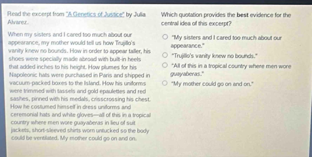read the excerpt from \a genetics of justice\ by julia alvarez. when my sisters and i cared too much about our appearance, my mother would tell us how trujillos vanity knew no bounds. how in order to appear taller, his shoes were specially made abroad with built - in heels that added inches to his height. how plumes for his napoleonic hats were purchased in paris and shipped in vacuum - packed boxes to the island. how his uniforms were trimmed with tassels and gold epaulettes and red sashes, pinned with his medals, crisscrossing his chest. how he costumed himself in dress uniforms and ceremonial hats and white gloves—all of this in a tropical country where men wore guayaberas in lieu of suit jackets, short - sleeved shirts worn untucked so the body could be ventilated. my mother could go on and on. which quotation provides the best evidence for the central idea of this excerpt? \my sisters and i cared too much about our appearance.\ \trujillos vanity knew no bounds.\ \all of this in a tropical country where men wore guayaberas.\ \my mother could go on and on.\