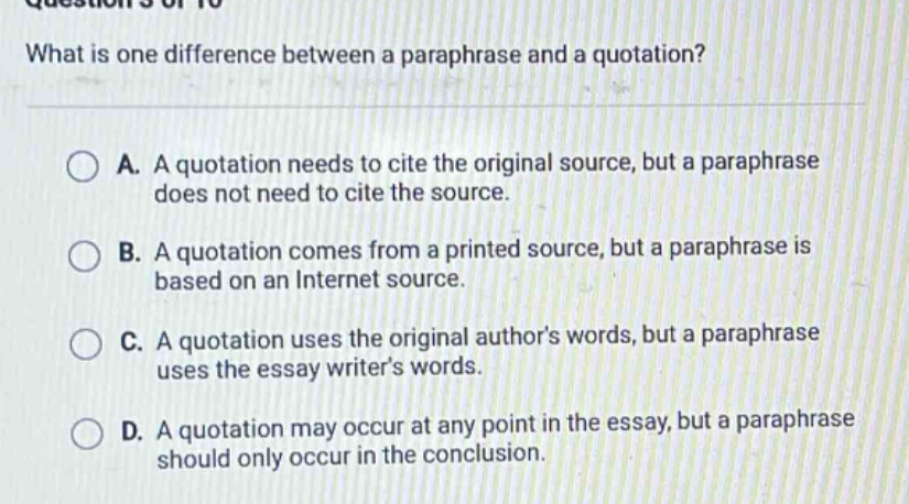what is one difference between a paraphrase and a quotation? a. a quotation needs to cite the original source, but a paraphrase does not need to cite the source. b. a quotation comes from a printed source, but a paraphrase is based on an internet source. c. a quotation uses the original author’s words, but a paraphrase uses the essay writer’s words. d. a quotation may occur at any point in the essay, but a paraphrase should only occur in the conclusion.