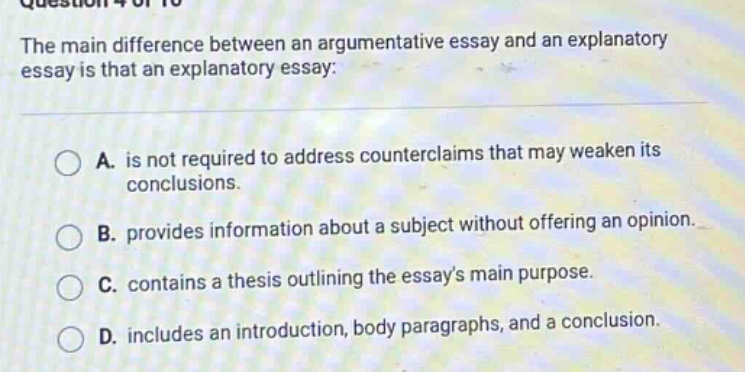 the main difference between an argumentative essay and an explanatory essay is that an explanatory essay: a. is not required to address counterclaims that may weaken its conclusions. b. provides information about a subject without offering an opinion. c. contains a thesis outlining the essays main purpose. d. includes an introduction, body paragraphs, and a conclusion.
