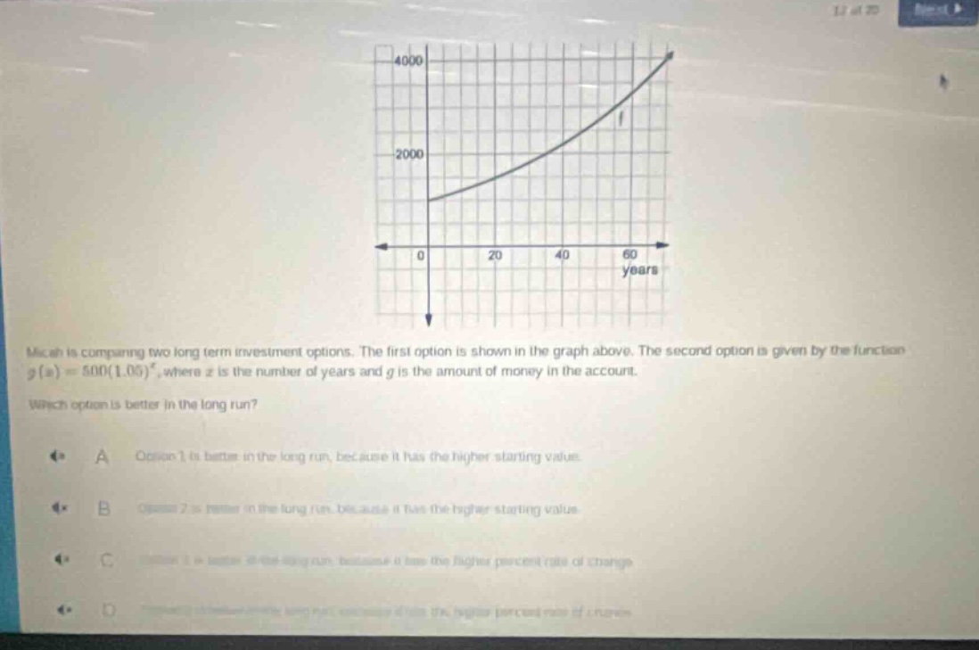 micah is comparing two long - term investment options. the first option is shown in the graph above. the second option is given by the function g(x)=500(1.05)^x, where x is the number of years and g is the amount of money in the account. which option is better in the long run? a option 1 is better in the long run, because it has the higher starting value. b option 2 is better in the long run, because it has the higher starting value. c option 1 is better in the long run, because it has the higher percent rate of change. d option 2 is better in the long run, because it has the higher percent rate of change.