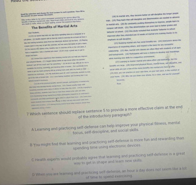 read the selection and choose the best answer to each question. then fill in your answer document. the benefits of martial arts dear students, (1) its no secret that kids and teens enjoy spending time on a computer or a cell - phone. (2) health experts tell us that we need to exercise for at least an hour a day, but running around town or on a treadmill, doesnt sound like fun. (3) having a reason to get this exercise, but not every kid wants to join a team. (4) for anyone who wants a fun, healthy way to exercise at his or her own pace, i have a suggestion: take a martial arts class! (5) its truly a great way to get in shape and learn new skills. (6) i know from experience that studying martial arts can help you improve your physical fitness. (7) i began taking karate at age seven when my parents insisted i get off the couch and be something. (8) at first it was difficult to complete the kicking, punching, and blocking moves. (9) i had to work hard to get my heart pumping and my arms and legs moving, but every workout seemed to get easier. (10) my dedication paid off, and i quickly worked my way up to the rank of brown belt. (11) i have feeling healthier and stronger since i started my workouts. (12) as for the physical benefits, martial arts training also helps develop mental focus. (13) classes usually begin with breathing exercises and stretching to help students relax. (14) then the real fun begins! engaging in blocks, punches, and kicks requires students to be calm and alert. (15) students must learn how to control their minds as well as their bodies. (16) in martial arts, they become better at self - discipline the longer people train. (17) they learn that self - discipline and determination are needed to advance in martial arts. (18) by constantly pushing themselves to improve, people learn to conquer self - doubt. (19) this determination can even lead to better grades and behavior at school. (20) one study revealed that students who participated in just 10 weeks of martial arts training thanks to an emphasis on self - discipline. (21) learning to master martial arts has social benefits too. (22) instructors stress the importance of respecting others, and respect is the basis for any successful relationship. (23) also, martial arts classes are often filled with students of all ages and backgrounds. (24) participants will have a chance to develop new friendships while learning new skills in a supportive environment. (25) the benefits of martial arts are many. (26) improved physical fitness, mental focus, self - discipline, and social skills are just a few of the many benefits the martial arts have to offer. (27) and, you can practice on your own time, at your own pace, in the comfort of your home. (28) why not put down your phone, try a class, and see for yourself? sincerely, name 7 which sentence should replace sentence 5 to provide a more effective claim at the end of the introductory paragraph? a learning and practicing self - defense can help improve your physical fitness, mental focus, self - discipline, and social skills. b you might find that learning and practicing self - defense is more fun and rewarding than spending time using electronic devices. c health experts would probably agree that learning and practicing self - defense is a great way to get in shape and learn new skills. d when you are learning and practicing self - defense, an hour a day does not seem like a lot of time to spend exercising