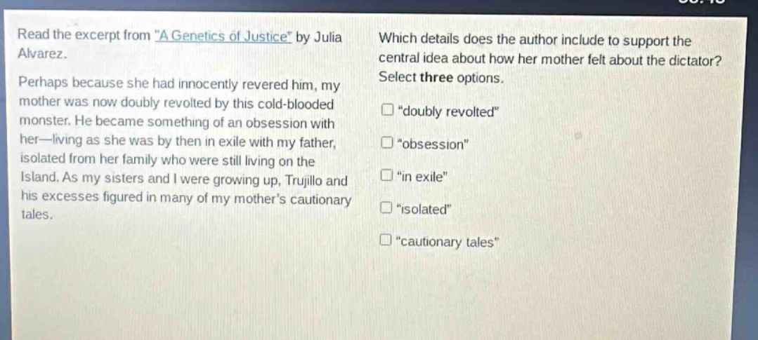 read the excerpt from \a genetics of justice\ by julia alvarez. perhaps because she had innocently revered him, my mother was now doubly revolted by this cold - blooded monster. he became something of an obsession with her—living as she was by then in exile with my father, isolated from her family who were still living on the island. as my sisters and i were growing up, trujillo and his excesses figured in many of my mothers cautionary tales. which details does the author include to support the central idea about how her mother felt about the dictator? select three options. \doubly revolted\ \obsession\ \in exile\ \isolated\ \cautionary tales\